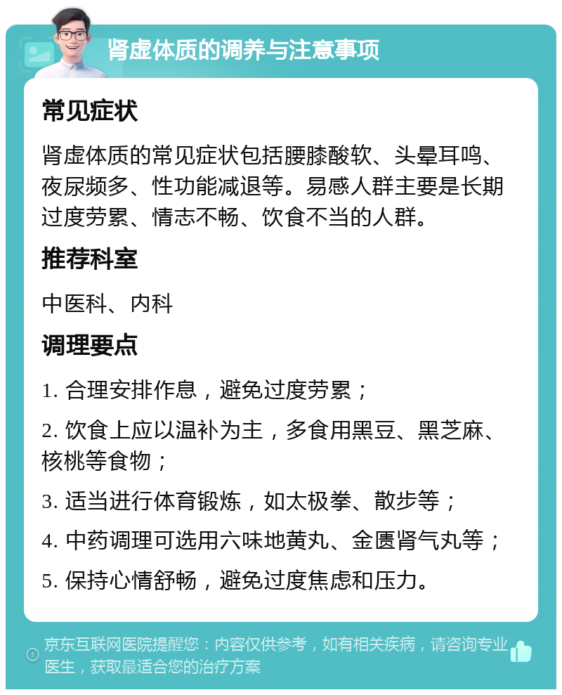 肾虚体质的调养与注意事项 常见症状 肾虚体质的常见症状包括腰膝酸软、头晕耳鸣、夜尿频多、性功能减退等。易感人群主要是长期过度劳累、情志不畅、饮食不当的人群。 推荐科室 中医科、内科 调理要点 1. 合理安排作息，避免过度劳累； 2. 饮食上应以温补为主，多食用黑豆、黑芝麻、核桃等食物； 3. 适当进行体育锻炼，如太极拳、散步等； 4. 中药调理可选用六味地黄丸、金匮肾气丸等； 5. 保持心情舒畅，避免过度焦虑和压力。