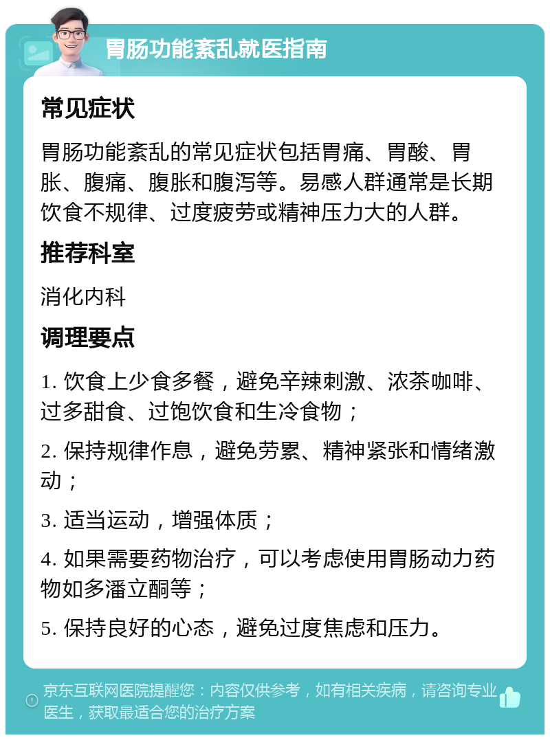 胃肠功能紊乱就医指南 常见症状 胃肠功能紊乱的常见症状包括胃痛、胃酸、胃胀、腹痛、腹胀和腹泻等。易感人群通常是长期饮食不规律、过度疲劳或精神压力大的人群。 推荐科室 消化内科 调理要点 1. 饮食上少食多餐，避免辛辣刺激、浓茶咖啡、过多甜食、过饱饮食和生冷食物； 2. 保持规律作息，避免劳累、精神紧张和情绪激动； 3. 适当运动，增强体质； 4. 如果需要药物治疗，可以考虑使用胃肠动力药物如多潘立酮等； 5. 保持良好的心态，避免过度焦虑和压力。