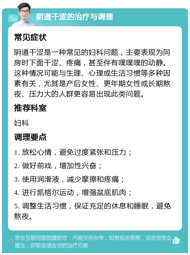 阴道干涩的治疗与调理 常见症状 阴道干涩是一种常见的妇科问题，主要表现为同房时下面干涩、疼痛，甚至伴有噗噗噗的动静。这种情况可能与生理、心理或生活习惯等多种因素有关，尤其是产后女性、更年期女性或长期熬夜、压力大的人群更容易出现此类问题。 推荐科室 妇科 调理要点 1. 放松心情，避免过度紧张和压力； 2. 做好前戏，增加性兴奋； 3. 使用润滑液，减少摩擦和疼痛； 4. 进行凯格尔运动，增强盆底肌肉； 5. 调整生活习惯，保证充足的休息和睡眠，避免熬夜。