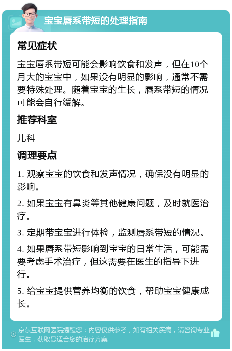 宝宝唇系带短的处理指南 常见症状 宝宝唇系带短可能会影响饮食和发声，但在10个月大的宝宝中，如果没有明显的影响，通常不需要特殊处理。随着宝宝的生长，唇系带短的情况可能会自行缓解。 推荐科室 儿科 调理要点 1. 观察宝宝的饮食和发声情况，确保没有明显的影响。 2. 如果宝宝有鼻炎等其他健康问题，及时就医治疗。 3. 定期带宝宝进行体检，监测唇系带短的情况。 4. 如果唇系带短影响到宝宝的日常生活，可能需要考虑手术治疗，但这需要在医生的指导下进行。 5. 给宝宝提供营养均衡的饮食，帮助宝宝健康成长。