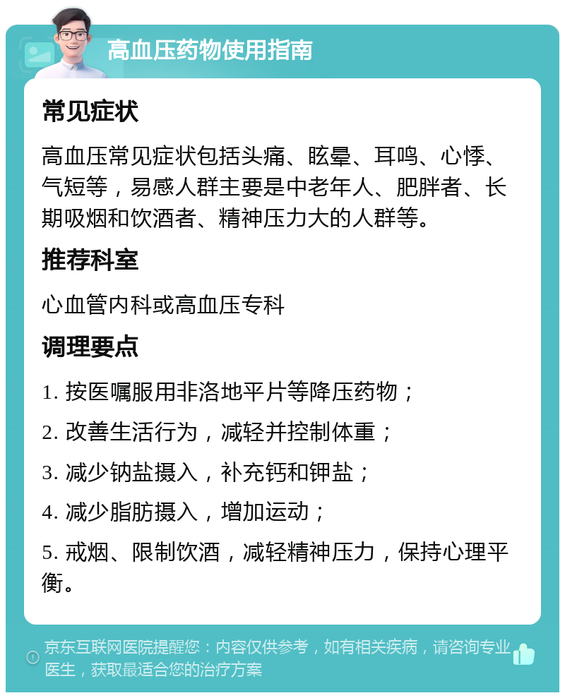 高血压药物使用指南 常见症状 高血压常见症状包括头痛、眩晕、耳鸣、心悸、气短等，易感人群主要是中老年人、肥胖者、长期吸烟和饮酒者、精神压力大的人群等。 推荐科室 心血管内科或高血压专科 调理要点 1. 按医嘱服用非洛地平片等降压药物； 2. 改善生活行为，减轻并控制体重； 3. 减少钠盐摄入，补充钙和钾盐； 4. 减少脂肪摄入，增加运动； 5. 戒烟、限制饮酒，减轻精神压力，保持心理平衡。