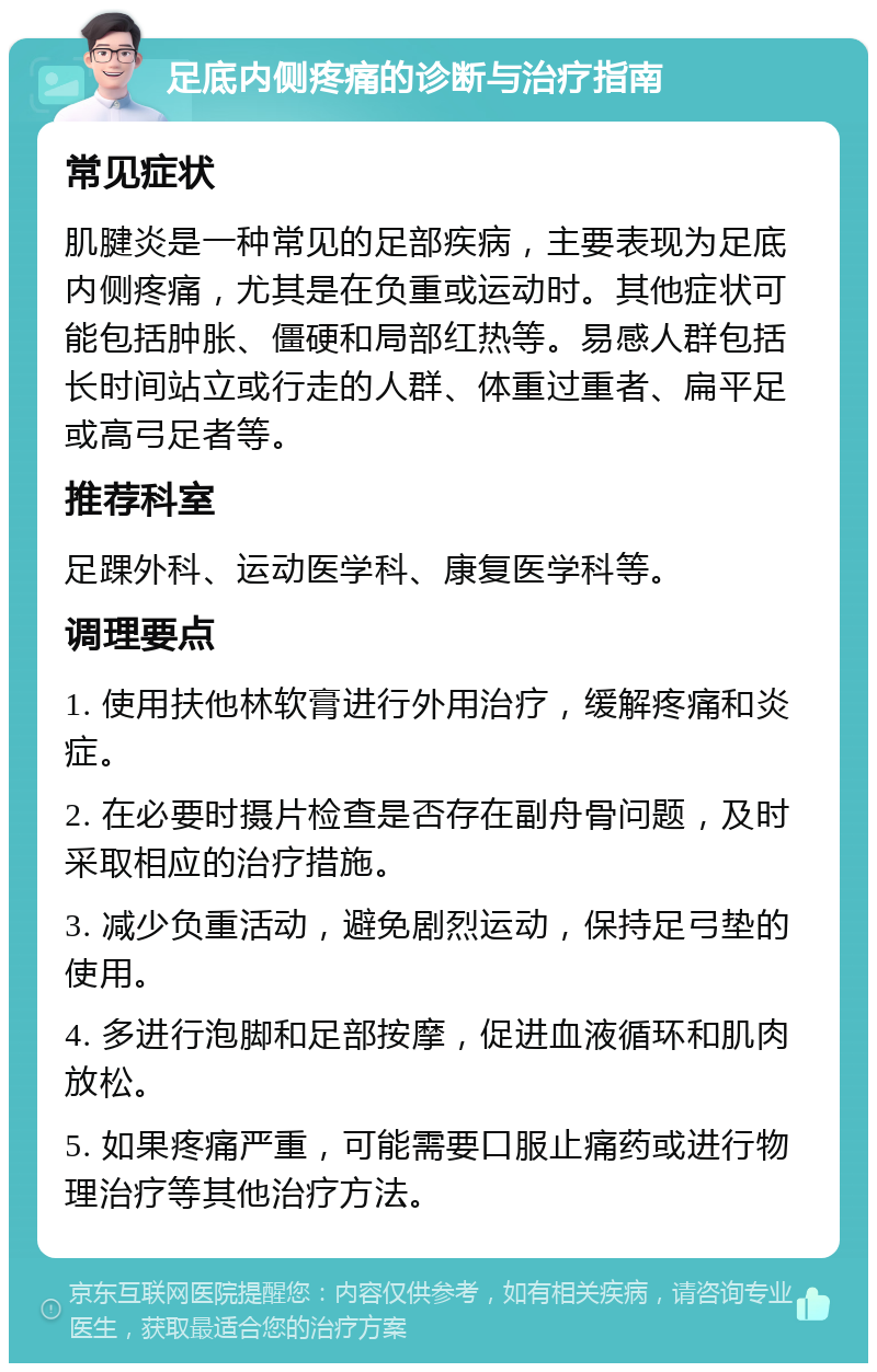 足底内侧疼痛的诊断与治疗指南 常见症状 肌腱炎是一种常见的足部疾病，主要表现为足底内侧疼痛，尤其是在负重或运动时。其他症状可能包括肿胀、僵硬和局部红热等。易感人群包括长时间站立或行走的人群、体重过重者、扁平足或高弓足者等。 推荐科室 足踝外科、运动医学科、康复医学科等。 调理要点 1. 使用扶他林软膏进行外用治疗，缓解疼痛和炎症。 2. 在必要时摄片检查是否存在副舟骨问题，及时采取相应的治疗措施。 3. 减少负重活动，避免剧烈运动，保持足弓垫的使用。 4. 多进行泡脚和足部按摩，促进血液循环和肌肉放松。 5. 如果疼痛严重，可能需要口服止痛药或进行物理治疗等其他治疗方法。