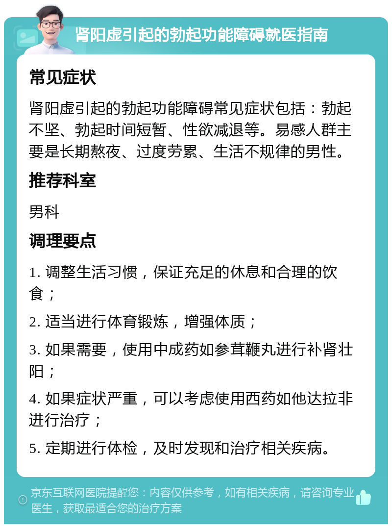 肾阳虚引起的勃起功能障碍就医指南 常见症状 肾阳虚引起的勃起功能障碍常见症状包括：勃起不坚、勃起时间短暂、性欲减退等。易感人群主要是长期熬夜、过度劳累、生活不规律的男性。 推荐科室 男科 调理要点 1. 调整生活习惯，保证充足的休息和合理的饮食； 2. 适当进行体育锻炼，增强体质； 3. 如果需要，使用中成药如参茸鞭丸进行补肾壮阳； 4. 如果症状严重，可以考虑使用西药如他达拉非进行治疗； 5. 定期进行体检，及时发现和治疗相关疾病。