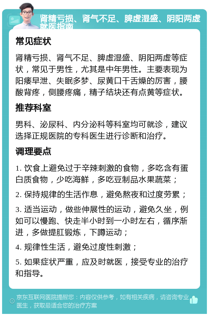 肾精亏损、肾气不足、脾虚湿盛、阴阳两虚就医指南 常见症状 肾精亏损、肾气不足、脾虚湿盛、阴阳两虚等症状，常见于男性，尤其是中年男性。主要表现为阳痿早泄、失眠多梦、尿黄口干舌燥的厉害，腰酸背疼，侧腰疼痛，精子结块还有点黄等症状。 推荐科室 男科、泌尿科、内分泌科等科室均可就诊，建议选择正规医院的专科医生进行诊断和治疗。 调理要点 1. 饮食上避免过于辛辣刺激的食物，多吃含有蛋白质食物，少吃海鲜，多吃豆制品水果蔬菜； 2. 保持规律的生活作息，避免熬夜和过度劳累； 3. 适当运动，做些伸展性的运动，避免久坐，例如可以慢跑、快走半小时到一小时左右，循序渐进，多做提肛锻炼，下蹲运动； 4. 规律性生活，避免过度性刺激； 5. 如果症状严重，应及时就医，接受专业的治疗和指导。