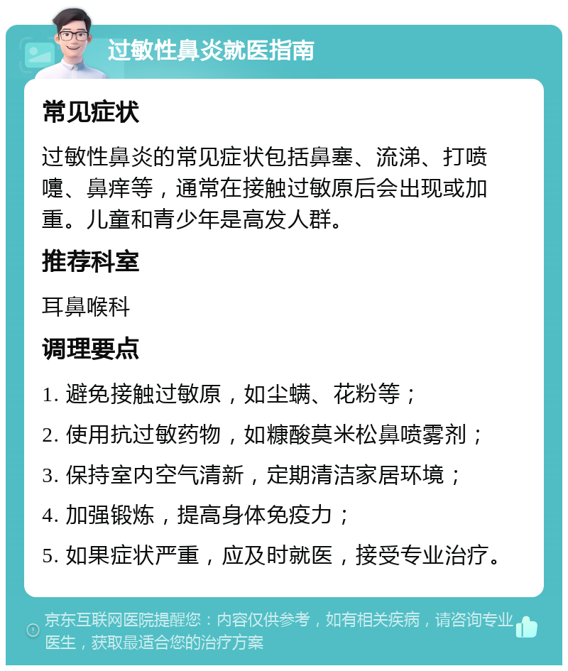 过敏性鼻炎就医指南 常见症状 过敏性鼻炎的常见症状包括鼻塞、流涕、打喷嚏、鼻痒等，通常在接触过敏原后会出现或加重。儿童和青少年是高发人群。 推荐科室 耳鼻喉科 调理要点 1. 避免接触过敏原，如尘螨、花粉等； 2. 使用抗过敏药物，如糠酸莫米松鼻喷雾剂； 3. 保持室内空气清新，定期清洁家居环境； 4. 加强锻炼，提高身体免疫力； 5. 如果症状严重，应及时就医，接受专业治疗。