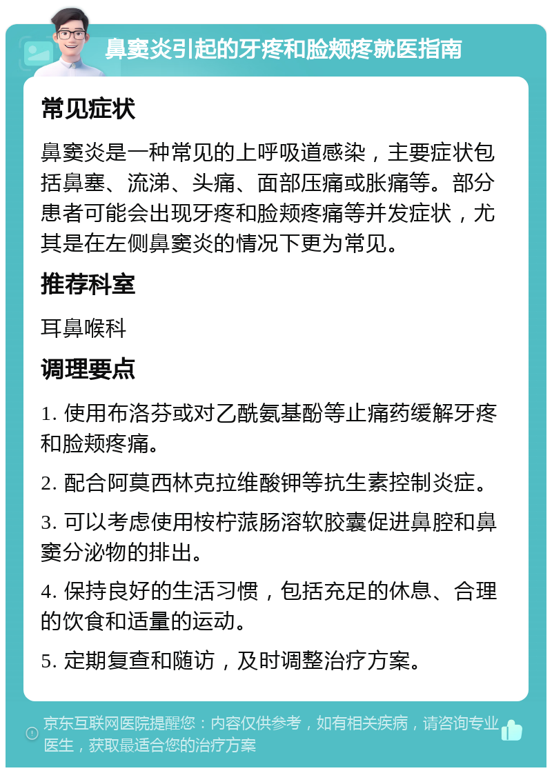 鼻窦炎引起的牙疼和脸颊疼就医指南 常见症状 鼻窦炎是一种常见的上呼吸道感染，主要症状包括鼻塞、流涕、头痛、面部压痛或胀痛等。部分患者可能会出现牙疼和脸颊疼痛等并发症状，尤其是在左侧鼻窦炎的情况下更为常见。 推荐科室 耳鼻喉科 调理要点 1. 使用布洛芬或对乙酰氨基酚等止痛药缓解牙疼和脸颊疼痛。 2. 配合阿莫西林克拉维酸钾等抗生素控制炎症。 3. 可以考虑使用桉柠蒎肠溶软胶囊促进鼻腔和鼻窦分泌物的排出。 4. 保持良好的生活习惯，包括充足的休息、合理的饮食和适量的运动。 5. 定期复查和随访，及时调整治疗方案。