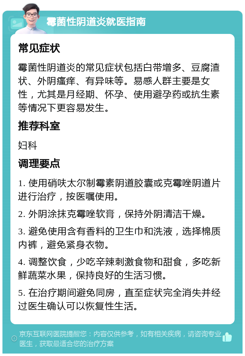 霉菌性阴道炎就医指南 常见症状 霉菌性阴道炎的常见症状包括白带增多、豆腐渣状、外阴瘙痒、有异味等。易感人群主要是女性，尤其是月经期、怀孕、使用避孕药或抗生素等情况下更容易发生。 推荐科室 妇科 调理要点 1. 使用硝呋太尔制霉素阴道胶囊或克霉唑阴道片进行治疗，按医嘱使用。 2. 外阴涂抹克霉唑软膏，保持外阴清洁干燥。 3. 避免使用含有香料的卫生巾和洗液，选择棉质内裤，避免紧身衣物。 4. 调整饮食，少吃辛辣刺激食物和甜食，多吃新鲜蔬菜水果，保持良好的生活习惯。 5. 在治疗期间避免同房，直至症状完全消失并经过医生确认可以恢复性生活。