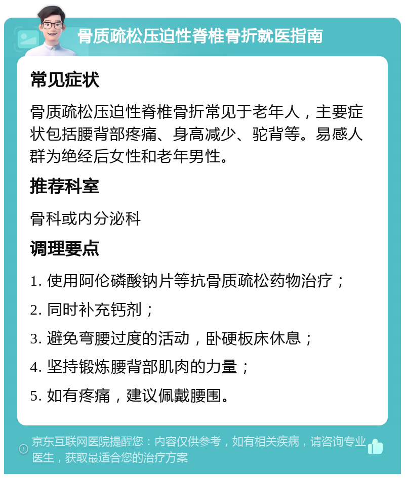 骨质疏松压迫性脊椎骨折就医指南 常见症状 骨质疏松压迫性脊椎骨折常见于老年人，主要症状包括腰背部疼痛、身高减少、驼背等。易感人群为绝经后女性和老年男性。 推荐科室 骨科或内分泌科 调理要点 1. 使用阿伦磷酸钠片等抗骨质疏松药物治疗； 2. 同时补充钙剂； 3. 避免弯腰过度的活动，卧硬板床休息； 4. 坚持锻炼腰背部肌肉的力量； 5. 如有疼痛，建议佩戴腰围。