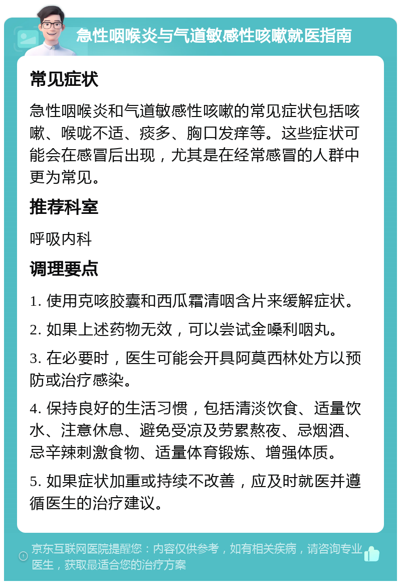 急性咽喉炎与气道敏感性咳嗽就医指南 常见症状 急性咽喉炎和气道敏感性咳嗽的常见症状包括咳嗽、喉咙不适、痰多、胸口发痒等。这些症状可能会在感冒后出现，尤其是在经常感冒的人群中更为常见。 推荐科室 呼吸内科 调理要点 1. 使用克咳胶囊和西瓜霜清咽含片来缓解症状。 2. 如果上述药物无效，可以尝试金嗓利咽丸。 3. 在必要时，医生可能会开具阿莫西林处方以预防或治疗感染。 4. 保持良好的生活习惯，包括清淡饮食、适量饮水、注意休息、避免受凉及劳累熬夜、忌烟酒、忌辛辣刺激食物、适量体育锻炼、增强体质。 5. 如果症状加重或持续不改善，应及时就医并遵循医生的治疗建议。