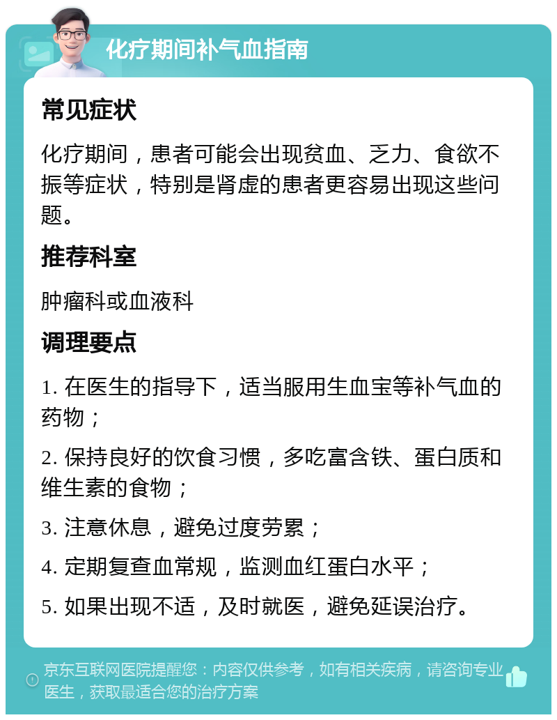 化疗期间补气血指南 常见症状 化疗期间，患者可能会出现贫血、乏力、食欲不振等症状，特别是肾虚的患者更容易出现这些问题。 推荐科室 肿瘤科或血液科 调理要点 1. 在医生的指导下，适当服用生血宝等补气血的药物； 2. 保持良好的饮食习惯，多吃富含铁、蛋白质和维生素的食物； 3. 注意休息，避免过度劳累； 4. 定期复查血常规，监测血红蛋白水平； 5. 如果出现不适，及时就医，避免延误治疗。