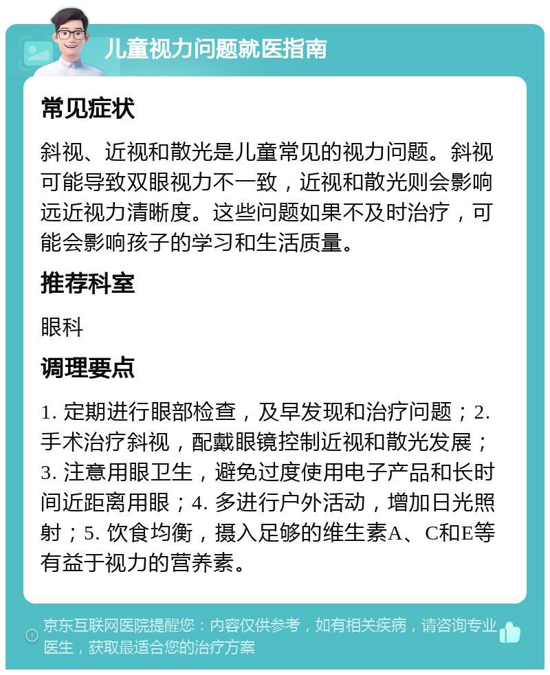 儿童视力问题就医指南 常见症状 斜视、近视和散光是儿童常见的视力问题。斜视可能导致双眼视力不一致，近视和散光则会影响远近视力清晰度。这些问题如果不及时治疗，可能会影响孩子的学习和生活质量。 推荐科室 眼科 调理要点 1. 定期进行眼部检查，及早发现和治疗问题；2. 手术治疗斜视，配戴眼镜控制近视和散光发展；3. 注意用眼卫生，避免过度使用电子产品和长时间近距离用眼；4. 多进行户外活动，增加日光照射；5. 饮食均衡，摄入足够的维生素A、C和E等有益于视力的营养素。