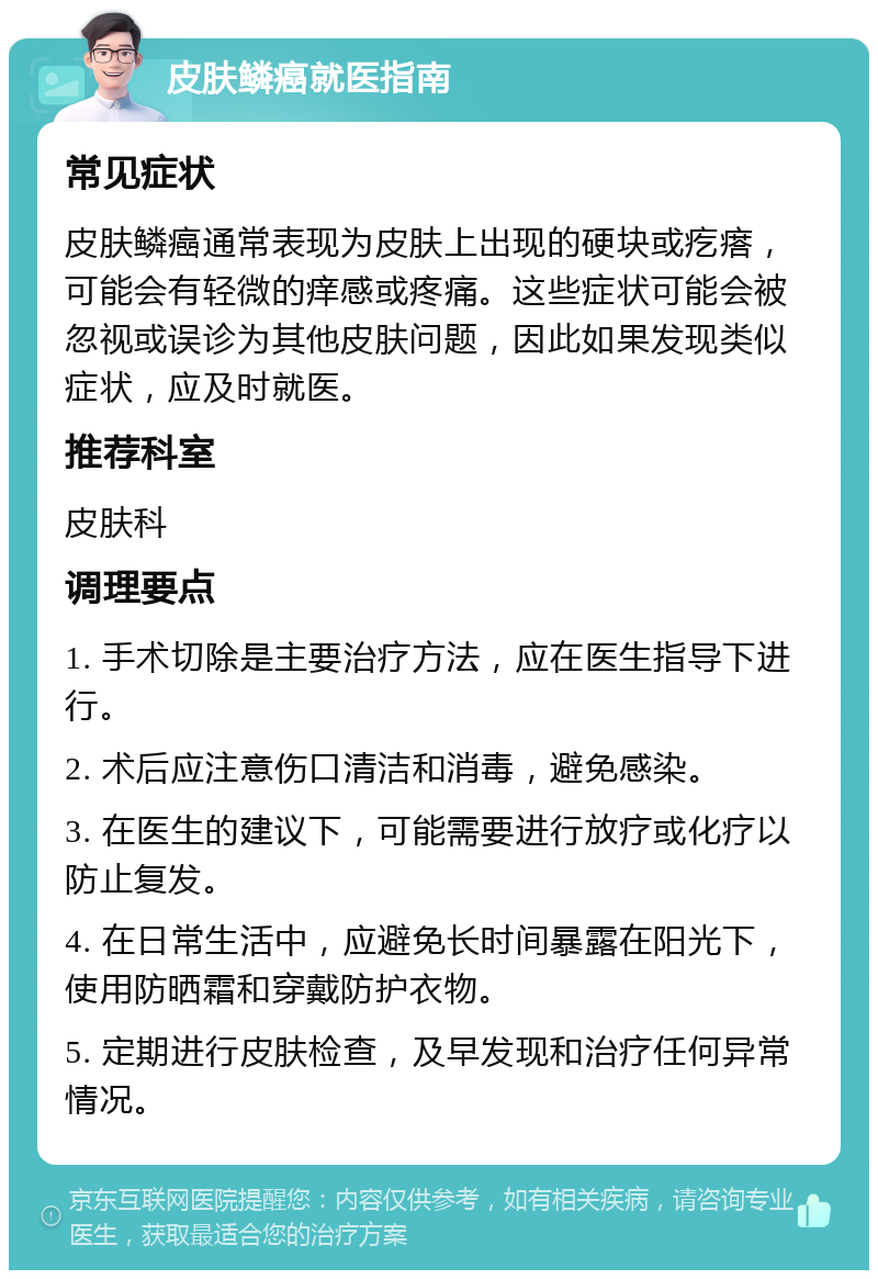 皮肤鳞癌就医指南 常见症状 皮肤鳞癌通常表现为皮肤上出现的硬块或疙瘩，可能会有轻微的痒感或疼痛。这些症状可能会被忽视或误诊为其他皮肤问题，因此如果发现类似症状，应及时就医。 推荐科室 皮肤科 调理要点 1. 手术切除是主要治疗方法，应在医生指导下进行。 2. 术后应注意伤口清洁和消毒，避免感染。 3. 在医生的建议下，可能需要进行放疗或化疗以防止复发。 4. 在日常生活中，应避免长时间暴露在阳光下，使用防晒霜和穿戴防护衣物。 5. 定期进行皮肤检查，及早发现和治疗任何异常情况。