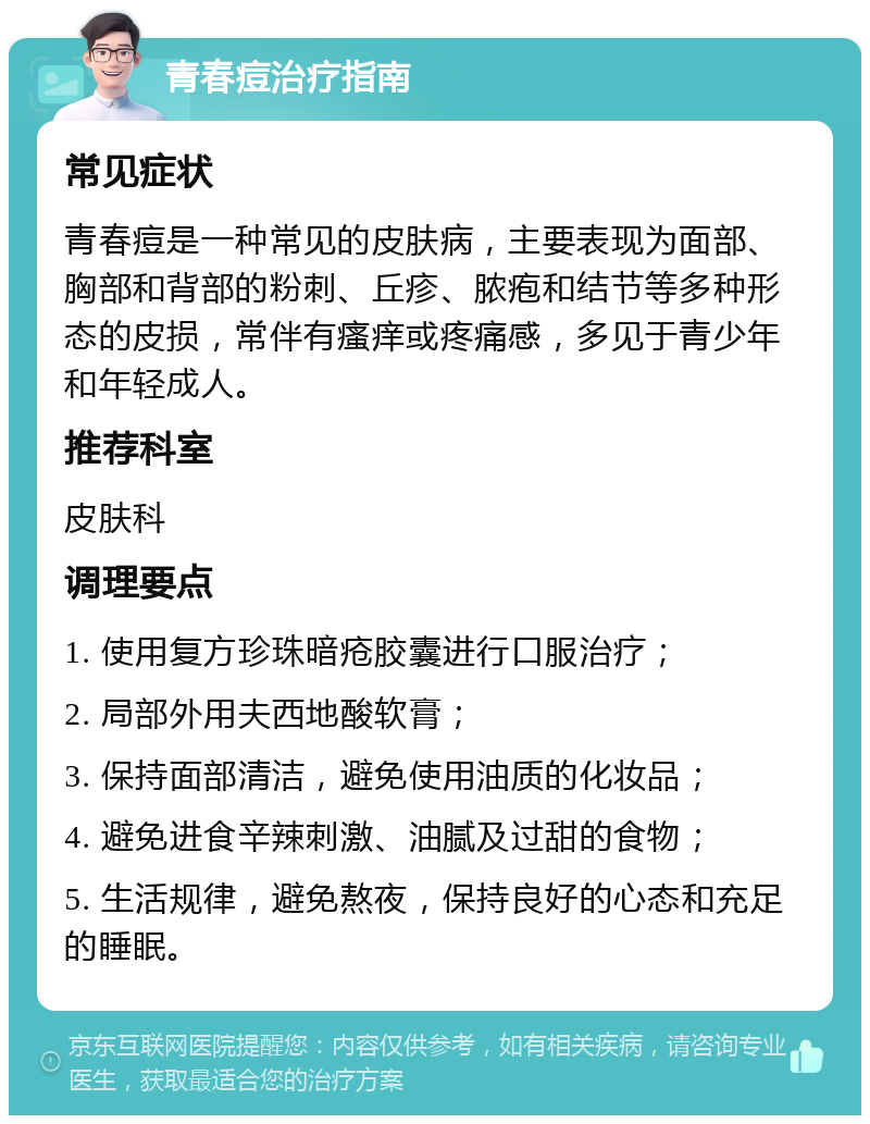 青春痘治疗指南 常见症状 青春痘是一种常见的皮肤病，主要表现为面部、胸部和背部的粉刺、丘疹、脓疱和结节等多种形态的皮损，常伴有瘙痒或疼痛感，多见于青少年和年轻成人。 推荐科室 皮肤科 调理要点 1. 使用复方珍珠暗疮胶囊进行口服治疗； 2. 局部外用夫西地酸软膏； 3. 保持面部清洁，避免使用油质的化妆品； 4. 避免进食辛辣刺激、油腻及过甜的食物； 5. 生活规律，避免熬夜，保持良好的心态和充足的睡眠。