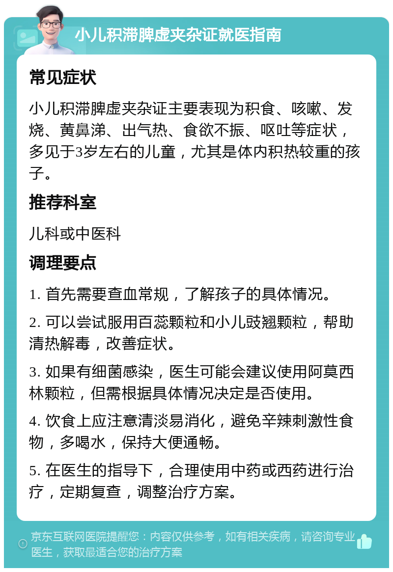 小儿积滞脾虚夹杂证就医指南 常见症状 小儿积滞脾虚夹杂证主要表现为积食、咳嗽、发烧、黄鼻涕、出气热、食欲不振、呕吐等症状，多见于3岁左右的儿童，尤其是体内积热较重的孩子。 推荐科室 儿科或中医科 调理要点 1. 首先需要查血常规，了解孩子的具体情况。 2. 可以尝试服用百蕊颗粒和小儿豉翘颗粒，帮助清热解毒，改善症状。 3. 如果有细菌感染，医生可能会建议使用阿莫西林颗粒，但需根据具体情况决定是否使用。 4. 饮食上应注意清淡易消化，避免辛辣刺激性食物，多喝水，保持大便通畅。 5. 在医生的指导下，合理使用中药或西药进行治疗，定期复查，调整治疗方案。