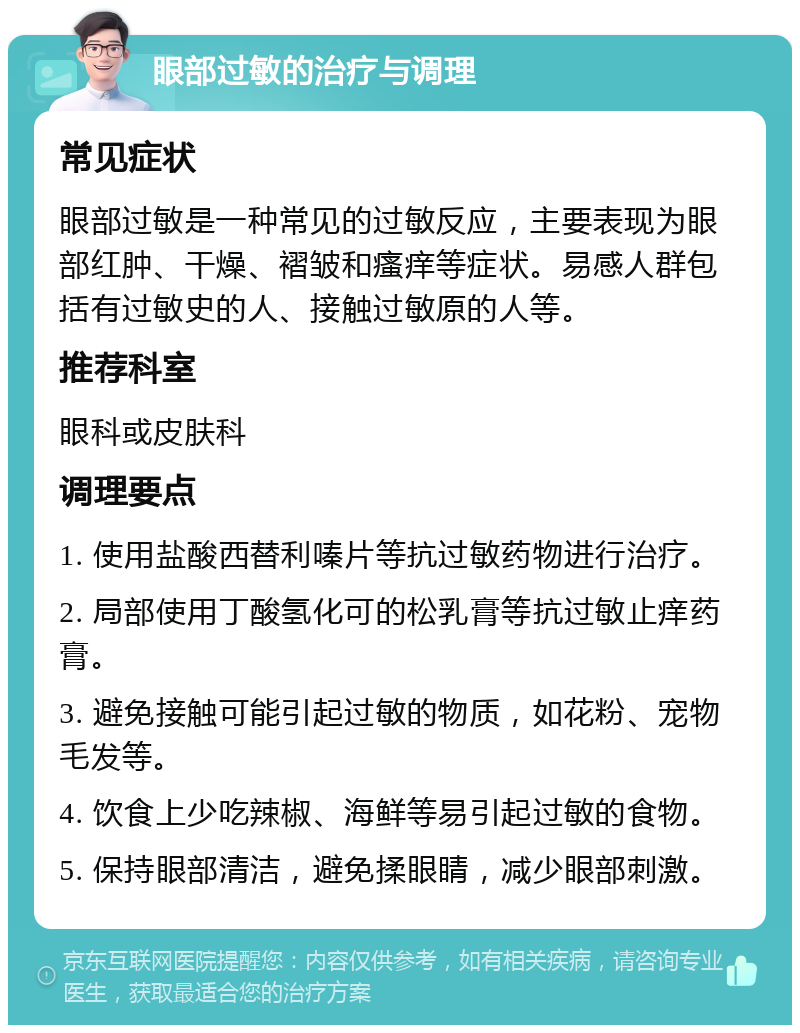 眼部过敏的治疗与调理 常见症状 眼部过敏是一种常见的过敏反应，主要表现为眼部红肿、干燥、褶皱和瘙痒等症状。易感人群包括有过敏史的人、接触过敏原的人等。 推荐科室 眼科或皮肤科 调理要点 1. 使用盐酸西替利嗪片等抗过敏药物进行治疗。 2. 局部使用丁酸氢化可的松乳膏等抗过敏止痒药膏。 3. 避免接触可能引起过敏的物质，如花粉、宠物毛发等。 4. 饮食上少吃辣椒、海鲜等易引起过敏的食物。 5. 保持眼部清洁，避免揉眼睛，减少眼部刺激。