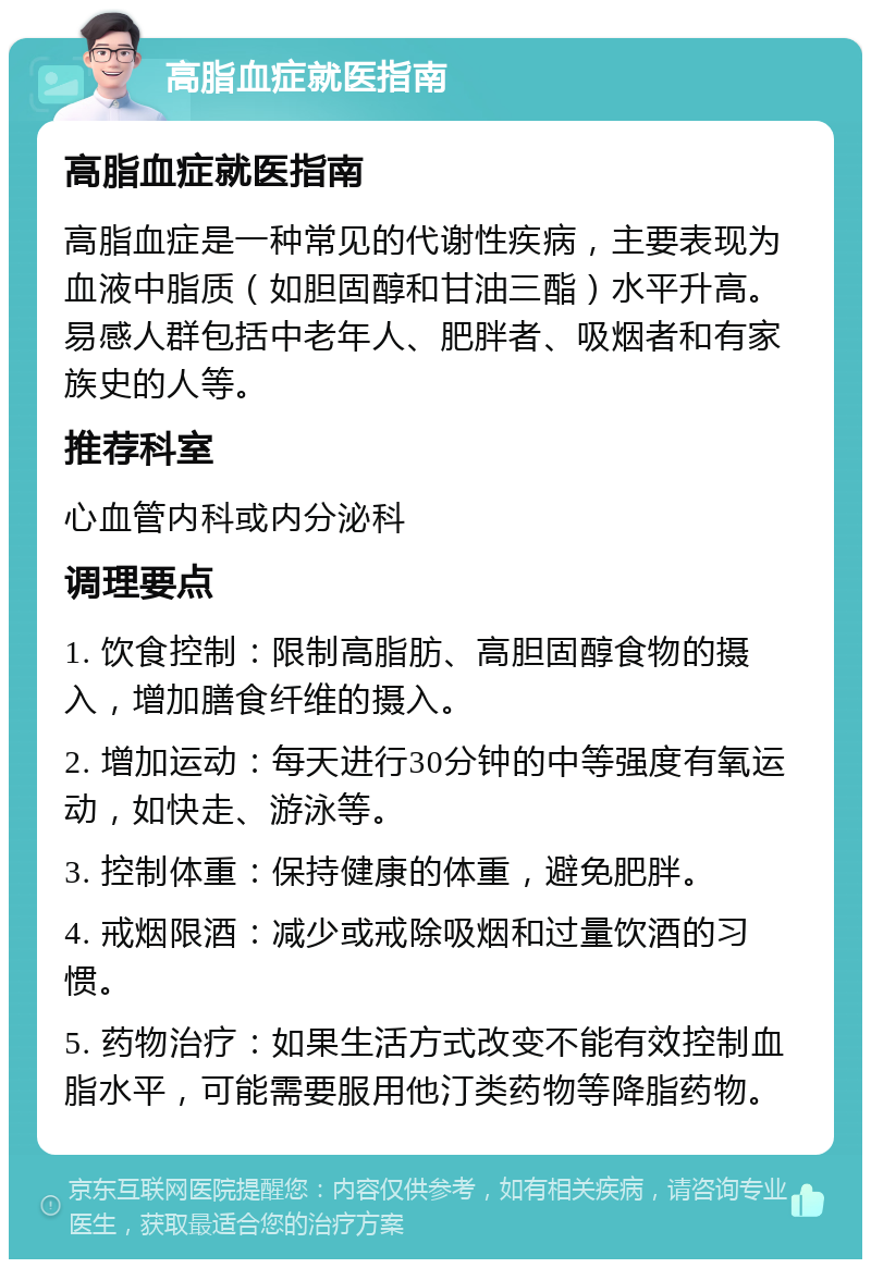 高脂血症就医指南 高脂血症就医指南 高脂血症是一种常见的代谢性疾病，主要表现为血液中脂质（如胆固醇和甘油三酯）水平升高。易感人群包括中老年人、肥胖者、吸烟者和有家族史的人等。 推荐科室 心血管内科或内分泌科 调理要点 1. 饮食控制：限制高脂肪、高胆固醇食物的摄入，增加膳食纤维的摄入。 2. 增加运动：每天进行30分钟的中等强度有氧运动，如快走、游泳等。 3. 控制体重：保持健康的体重，避免肥胖。 4. 戒烟限酒：减少或戒除吸烟和过量饮酒的习惯。 5. 药物治疗：如果生活方式改变不能有效控制血脂水平，可能需要服用他汀类药物等降脂药物。