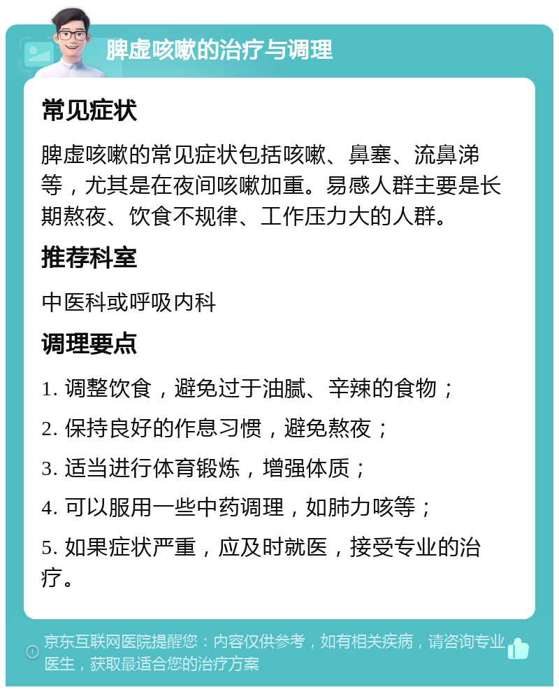 脾虚咳嗽的治疗与调理 常见症状 脾虚咳嗽的常见症状包括咳嗽、鼻塞、流鼻涕等，尤其是在夜间咳嗽加重。易感人群主要是长期熬夜、饮食不规律、工作压力大的人群。 推荐科室 中医科或呼吸内科 调理要点 1. 调整饮食，避免过于油腻、辛辣的食物； 2. 保持良好的作息习惯，避免熬夜； 3. 适当进行体育锻炼，增强体质； 4. 可以服用一些中药调理，如肺力咳等； 5. 如果症状严重，应及时就医，接受专业的治疗。