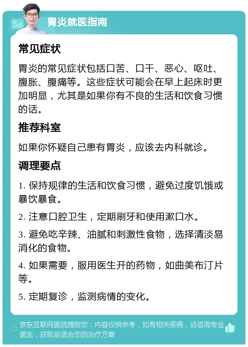 胃炎就医指南 常见症状 胃炎的常见症状包括口苦、口干、恶心、呕吐、腹胀、腹痛等。这些症状可能会在早上起床时更加明显，尤其是如果你有不良的生活和饮食习惯的话。 推荐科室 如果你怀疑自己患有胃炎，应该去内科就诊。 调理要点 1. 保持规律的生活和饮食习惯，避免过度饥饿或暴饮暴食。 2. 注意口腔卫生，定期刷牙和使用漱口水。 3. 避免吃辛辣、油腻和刺激性食物，选择清淡易消化的食物。 4. 如果需要，服用医生开的药物，如曲美布汀片等。 5. 定期复诊，监测病情的变化。