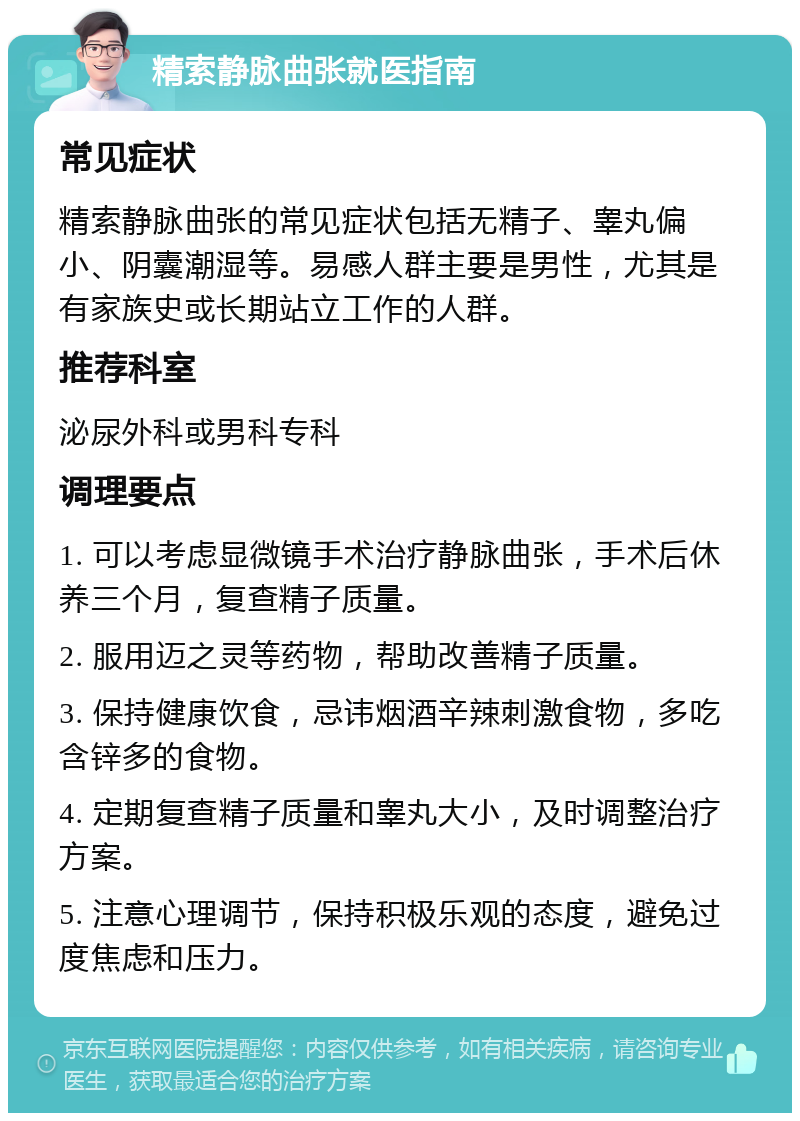 精索静脉曲张就医指南 常见症状 精索静脉曲张的常见症状包括无精子、睾丸偏小、阴囊潮湿等。易感人群主要是男性，尤其是有家族史或长期站立工作的人群。 推荐科室 泌尿外科或男科专科 调理要点 1. 可以考虑显微镜手术治疗静脉曲张，手术后休养三个月，复查精子质量。 2. 服用迈之灵等药物，帮助改善精子质量。 3. 保持健康饮食，忌讳烟酒辛辣刺激食物，多吃含锌多的食物。 4. 定期复查精子质量和睾丸大小，及时调整治疗方案。 5. 注意心理调节，保持积极乐观的态度，避免过度焦虑和压力。