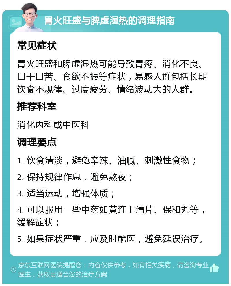 胃火旺盛与脾虚湿热的调理指南 常见症状 胃火旺盛和脾虚湿热可能导致胃疼、消化不良、口干口苦、食欲不振等症状，易感人群包括长期饮食不规律、过度疲劳、情绪波动大的人群。 推荐科室 消化内科或中医科 调理要点 1. 饮食清淡，避免辛辣、油腻、刺激性食物； 2. 保持规律作息，避免熬夜； 3. 适当运动，增强体质； 4. 可以服用一些中药如黄连上清片、保和丸等，缓解症状； 5. 如果症状严重，应及时就医，避免延误治疗。