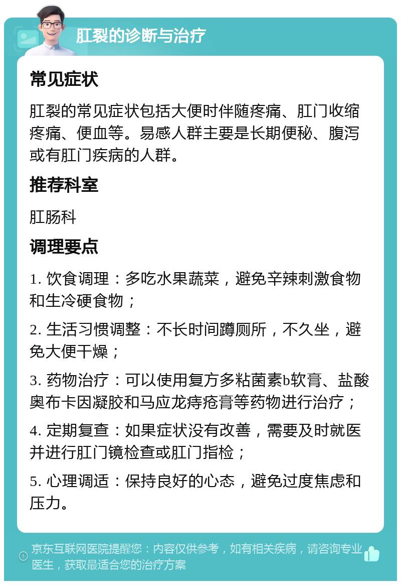 肛裂的诊断与治疗 常见症状 肛裂的常见症状包括大便时伴随疼痛、肛门收缩疼痛、便血等。易感人群主要是长期便秘、腹泻或有肛门疾病的人群。 推荐科室 肛肠科 调理要点 1. 饮食调理：多吃水果蔬菜，避免辛辣刺激食物和生冷硬食物； 2. 生活习惯调整：不长时间蹲厕所，不久坐，避免大便干燥； 3. 药物治疗：可以使用复方多粘菌素b软膏、盐酸奥布卡因凝胶和马应龙痔疮膏等药物进行治疗； 4. 定期复查：如果症状没有改善，需要及时就医并进行肛门镜检查或肛门指检； 5. 心理调适：保持良好的心态，避免过度焦虑和压力。