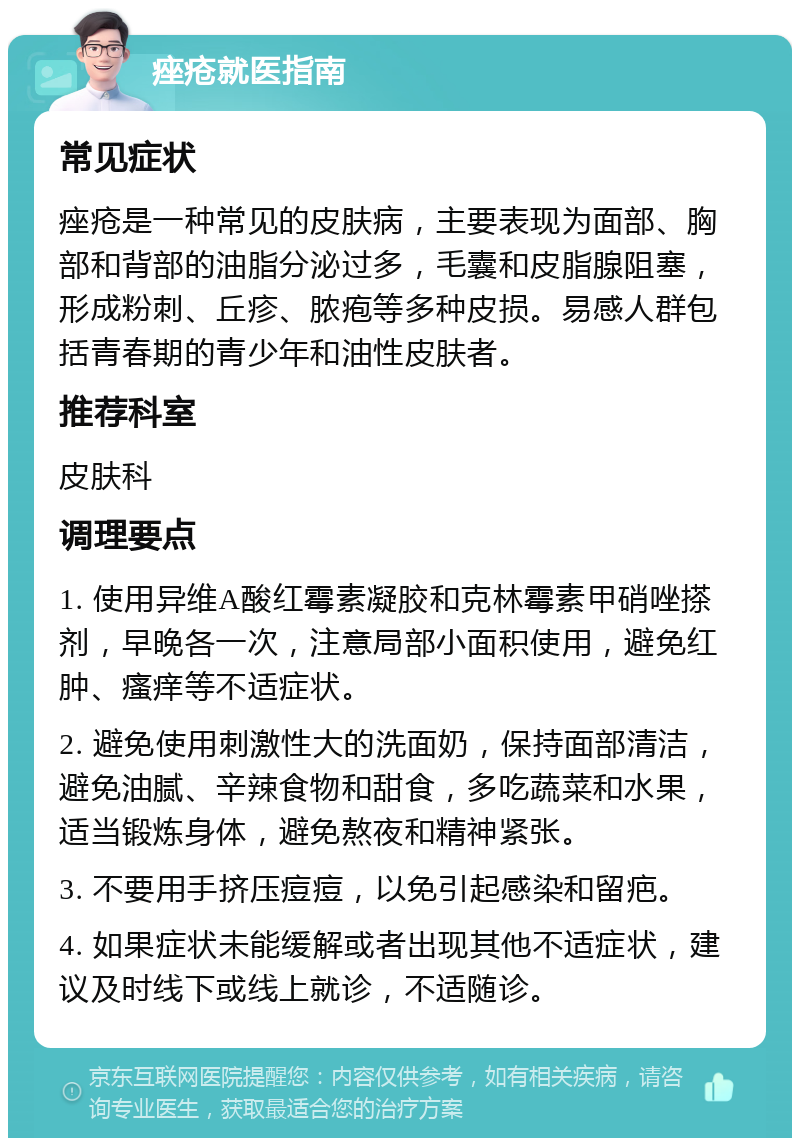 痤疮就医指南 常见症状 痤疮是一种常见的皮肤病，主要表现为面部、胸部和背部的油脂分泌过多，毛囊和皮脂腺阻塞，形成粉刺、丘疹、脓疱等多种皮损。易感人群包括青春期的青少年和油性皮肤者。 推荐科室 皮肤科 调理要点 1. 使用异维A酸红霉素凝胶和克林霉素甲硝唑搽剂，早晚各一次，注意局部小面积使用，避免红肿、瘙痒等不适症状。 2. 避免使用刺激性大的洗面奶，保持面部清洁，避免油腻、辛辣食物和甜食，多吃蔬菜和水果，适当锻炼身体，避免熬夜和精神紧张。 3. 不要用手挤压痘痘，以免引起感染和留疤。 4. 如果症状未能缓解或者出现其他不适症状，建议及时线下或线上就诊，不适随诊。