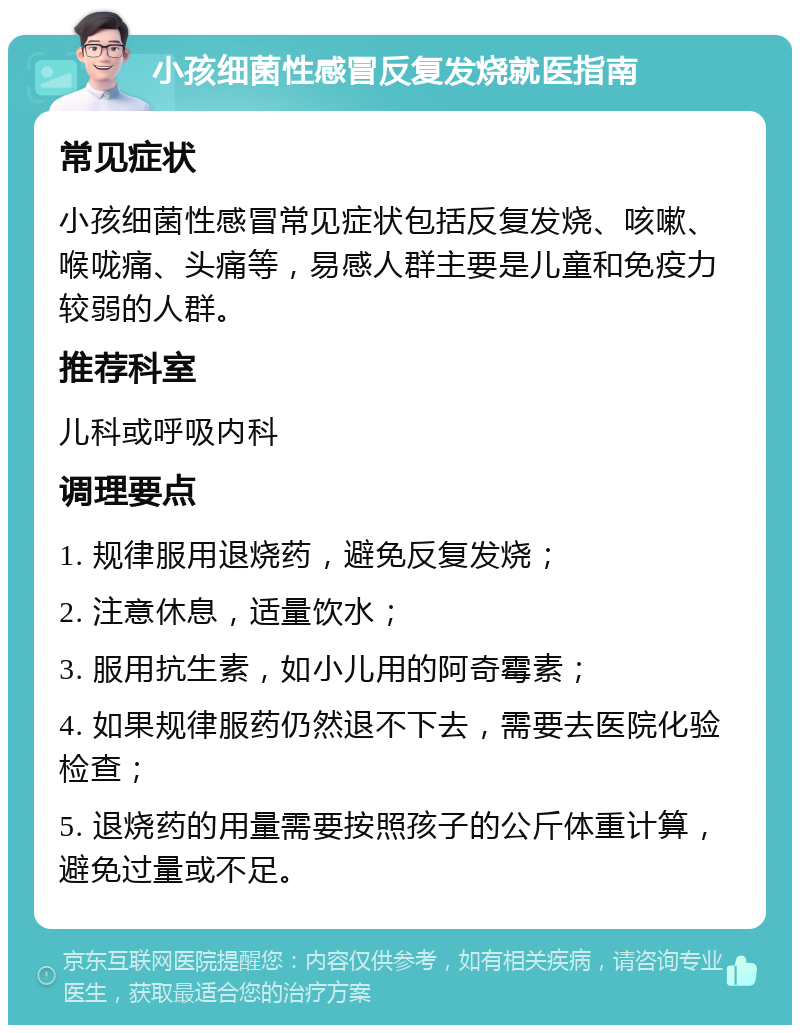 小孩细菌性感冒反复发烧就医指南 常见症状 小孩细菌性感冒常见症状包括反复发烧、咳嗽、喉咙痛、头痛等，易感人群主要是儿童和免疫力较弱的人群。 推荐科室 儿科或呼吸内科 调理要点 1. 规律服用退烧药，避免反复发烧； 2. 注意休息，适量饮水； 3. 服用抗生素，如小儿用的阿奇霉素； 4. 如果规律服药仍然退不下去，需要去医院化验检查； 5. 退烧药的用量需要按照孩子的公斤体重计算，避免过量或不足。