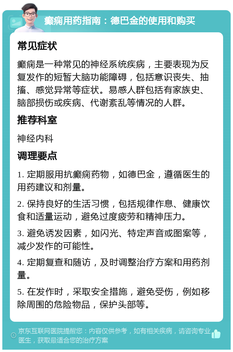 癫痫用药指南：德巴金的使用和购买 常见症状 癫痫是一种常见的神经系统疾病，主要表现为反复发作的短暂大脑功能障碍，包括意识丧失、抽搐、感觉异常等症状。易感人群包括有家族史、脑部损伤或疾病、代谢紊乱等情况的人群。 推荐科室 神经内科 调理要点 1. 定期服用抗癫痫药物，如德巴金，遵循医生的用药建议和剂量。 2. 保持良好的生活习惯，包括规律作息、健康饮食和适量运动，避免过度疲劳和精神压力。 3. 避免诱发因素，如闪光、特定声音或图案等，减少发作的可能性。 4. 定期复查和随访，及时调整治疗方案和用药剂量。 5. 在发作时，采取安全措施，避免受伤，例如移除周围的危险物品，保护头部等。