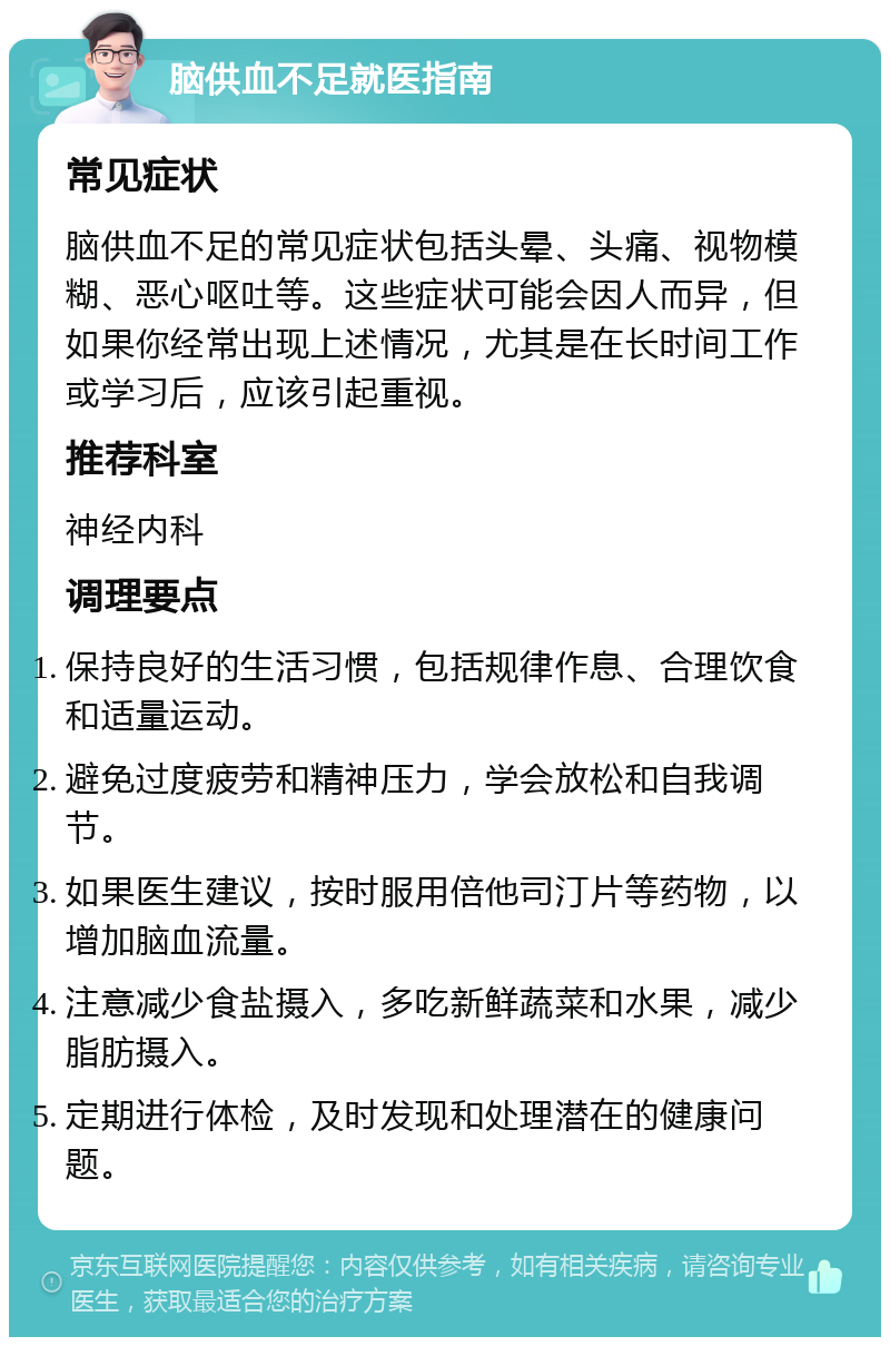 脑供血不足就医指南 常见症状 脑供血不足的常见症状包括头晕、头痛、视物模糊、恶心呕吐等。这些症状可能会因人而异，但如果你经常出现上述情况，尤其是在长时间工作或学习后，应该引起重视。 推荐科室 神经内科 调理要点 保持良好的生活习惯，包括规律作息、合理饮食和适量运动。 避免过度疲劳和精神压力，学会放松和自我调节。 如果医生建议，按时服用倍他司汀片等药物，以增加脑血流量。 注意减少食盐摄入，多吃新鲜蔬菜和水果，减少脂肪摄入。 定期进行体检，及时发现和处理潜在的健康问题。