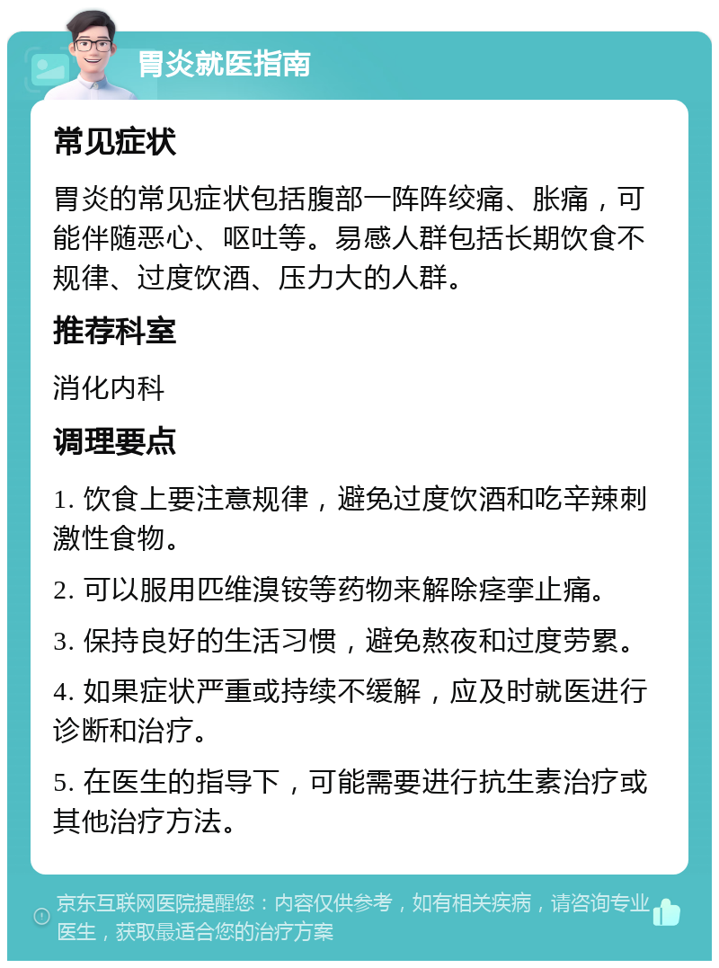 胃炎就医指南 常见症状 胃炎的常见症状包括腹部一阵阵绞痛、胀痛，可能伴随恶心、呕吐等。易感人群包括长期饮食不规律、过度饮酒、压力大的人群。 推荐科室 消化内科 调理要点 1. 饮食上要注意规律，避免过度饮酒和吃辛辣刺激性食物。 2. 可以服用匹维溴铵等药物来解除痉挛止痛。 3. 保持良好的生活习惯，避免熬夜和过度劳累。 4. 如果症状严重或持续不缓解，应及时就医进行诊断和治疗。 5. 在医生的指导下，可能需要进行抗生素治疗或其他治疗方法。