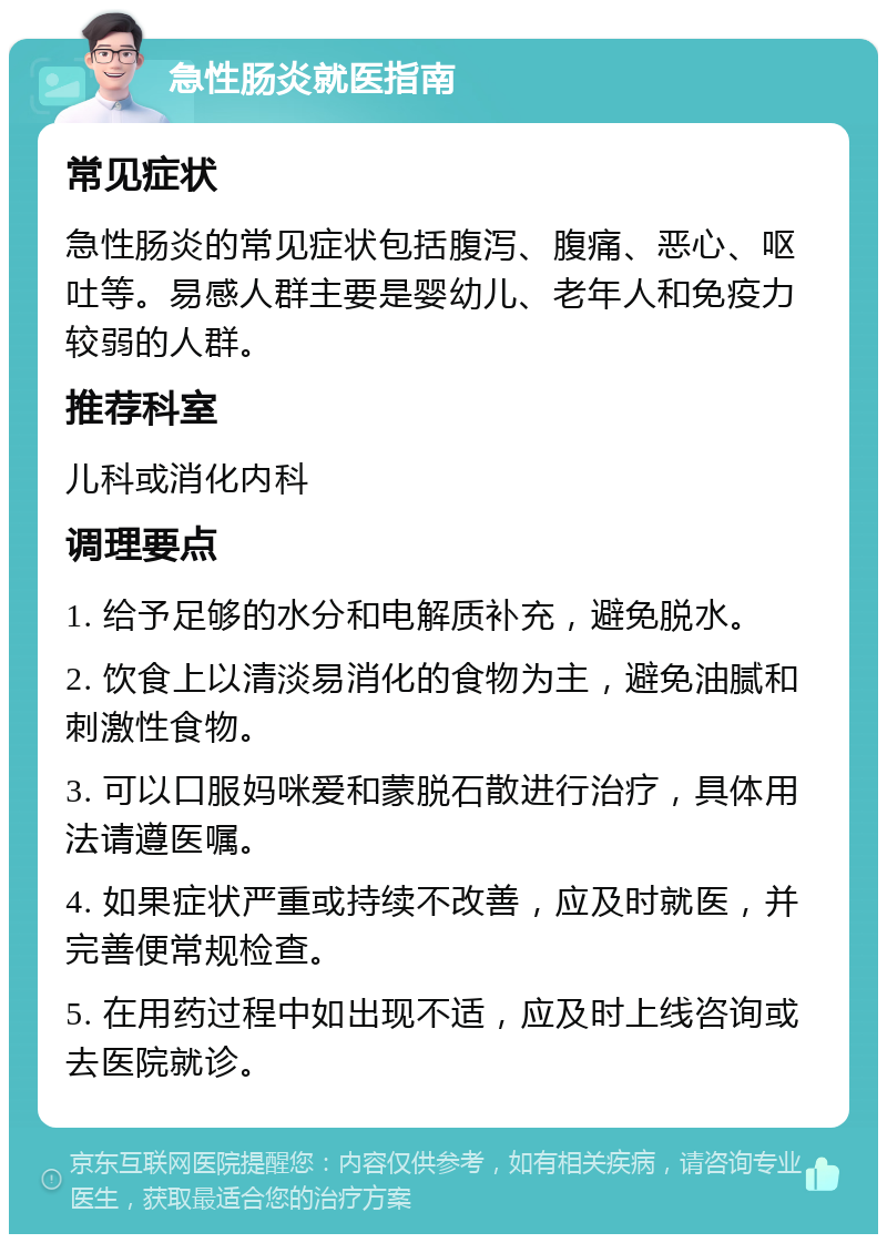 急性肠炎就医指南 常见症状 急性肠炎的常见症状包括腹泻、腹痛、恶心、呕吐等。易感人群主要是婴幼儿、老年人和免疫力较弱的人群。 推荐科室 儿科或消化内科 调理要点 1. 给予足够的水分和电解质补充，避免脱水。 2. 饮食上以清淡易消化的食物为主，避免油腻和刺激性食物。 3. 可以口服妈咪爱和蒙脱石散进行治疗，具体用法请遵医嘱。 4. 如果症状严重或持续不改善，应及时就医，并完善便常规检查。 5. 在用药过程中如出现不适，应及时上线咨询或去医院就诊。