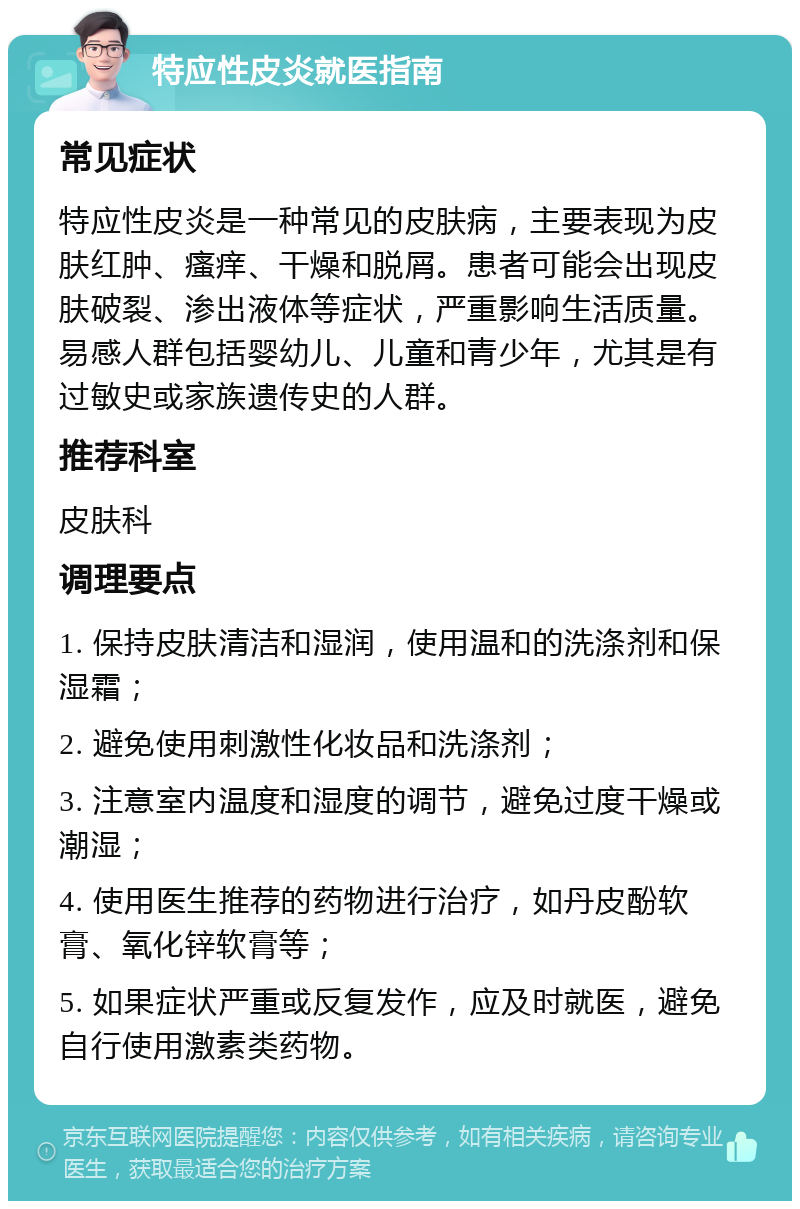 特应性皮炎就医指南 常见症状 特应性皮炎是一种常见的皮肤病，主要表现为皮肤红肿、瘙痒、干燥和脱屑。患者可能会出现皮肤破裂、渗出液体等症状，严重影响生活质量。易感人群包括婴幼儿、儿童和青少年，尤其是有过敏史或家族遗传史的人群。 推荐科室 皮肤科 调理要点 1. 保持皮肤清洁和湿润，使用温和的洗涤剂和保湿霜； 2. 避免使用刺激性化妆品和洗涤剂； 3. 注意室内温度和湿度的调节，避免过度干燥或潮湿； 4. 使用医生推荐的药物进行治疗，如丹皮酚软膏、氧化锌软膏等； 5. 如果症状严重或反复发作，应及时就医，避免自行使用激素类药物。