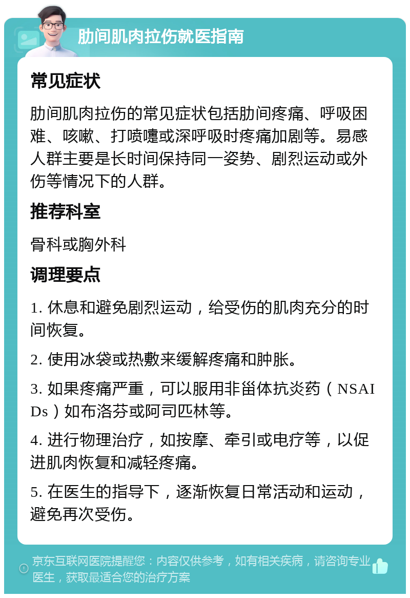 肋间肌肉拉伤就医指南 常见症状 肋间肌肉拉伤的常见症状包括肋间疼痛、呼吸困难、咳嗽、打喷嚏或深呼吸时疼痛加剧等。易感人群主要是长时间保持同一姿势、剧烈运动或外伤等情况下的人群。 推荐科室 骨科或胸外科 调理要点 1. 休息和避免剧烈运动，给受伤的肌肉充分的时间恢复。 2. 使用冰袋或热敷来缓解疼痛和肿胀。 3. 如果疼痛严重，可以服用非甾体抗炎药（NSAIDs）如布洛芬或阿司匹林等。 4. 进行物理治疗，如按摩、牵引或电疗等，以促进肌肉恢复和减轻疼痛。 5. 在医生的指导下，逐渐恢复日常活动和运动，避免再次受伤。