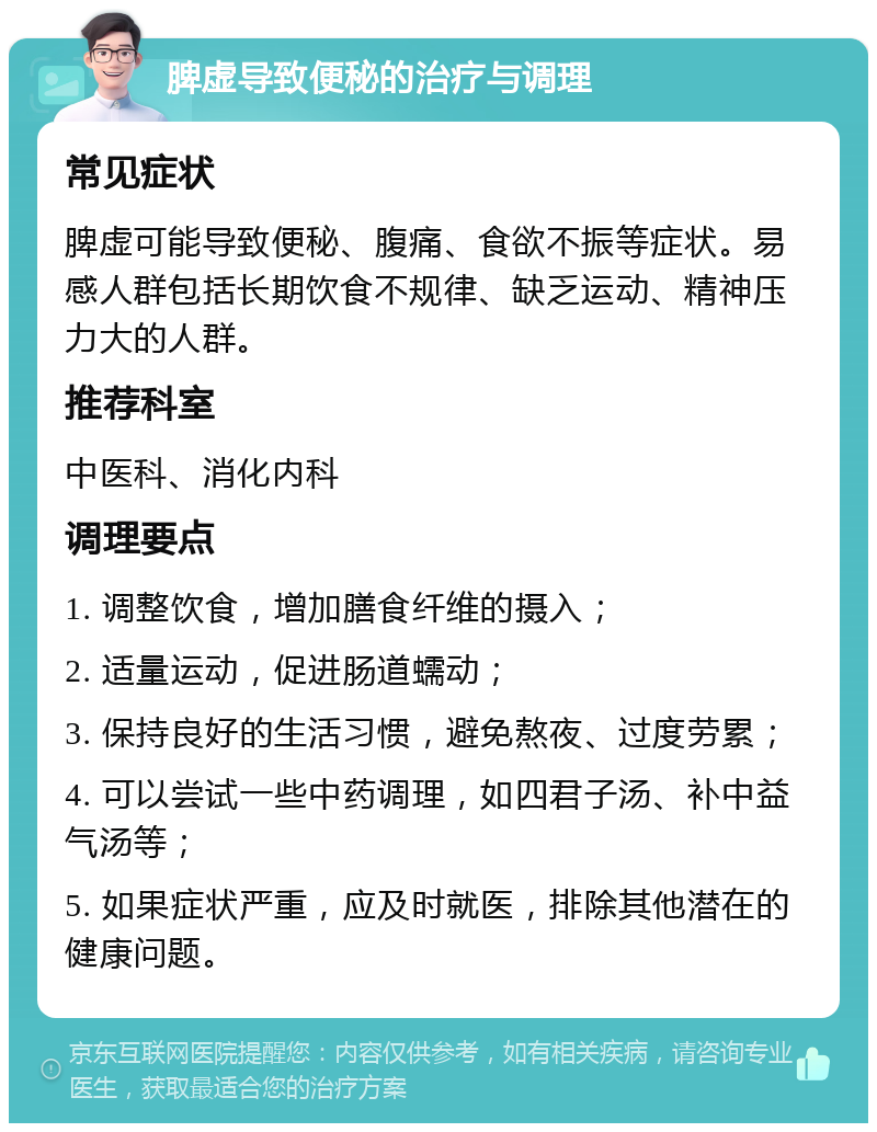 脾虚导致便秘的治疗与调理 常见症状 脾虚可能导致便秘、腹痛、食欲不振等症状。易感人群包括长期饮食不规律、缺乏运动、精神压力大的人群。 推荐科室 中医科、消化内科 调理要点 1. 调整饮食，增加膳食纤维的摄入； 2. 适量运动，促进肠道蠕动； 3. 保持良好的生活习惯，避免熬夜、过度劳累； 4. 可以尝试一些中药调理，如四君子汤、补中益气汤等； 5. 如果症状严重，应及时就医，排除其他潜在的健康问题。