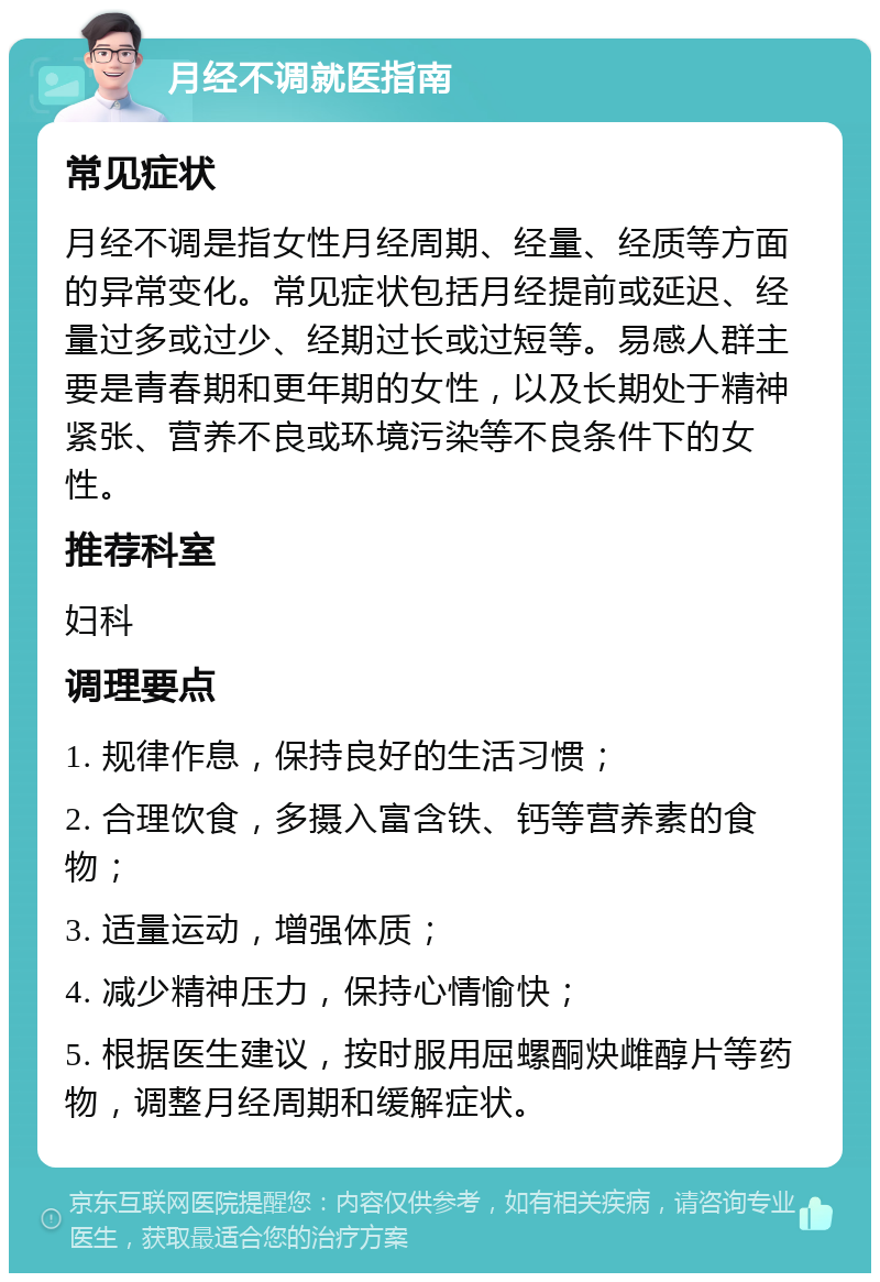 月经不调就医指南 常见症状 月经不调是指女性月经周期、经量、经质等方面的异常变化。常见症状包括月经提前或延迟、经量过多或过少、经期过长或过短等。易感人群主要是青春期和更年期的女性，以及长期处于精神紧张、营养不良或环境污染等不良条件下的女性。 推荐科室 妇科 调理要点 1. 规律作息，保持良好的生活习惯； 2. 合理饮食，多摄入富含铁、钙等营养素的食物； 3. 适量运动，增强体质； 4. 减少精神压力，保持心情愉快； 5. 根据医生建议，按时服用屈螺酮炔雌醇片等药物，调整月经周期和缓解症状。