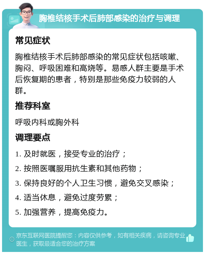 胸椎结核手术后肺部感染的治疗与调理 常见症状 胸椎结核手术后肺部感染的常见症状包括咳嗽、胸闷、呼吸困难和高烧等。易感人群主要是手术后恢复期的患者，特别是那些免疫力较弱的人群。 推荐科室 呼吸内科或胸外科 调理要点 1. 及时就医，接受专业的治疗； 2. 按照医嘱服用抗生素和其他药物； 3. 保持良好的个人卫生习惯，避免交叉感染； 4. 适当休息，避免过度劳累； 5. 加强营养，提高免疫力。