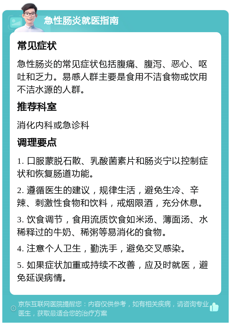 急性肠炎就医指南 常见症状 急性肠炎的常见症状包括腹痛、腹泻、恶心、呕吐和乏力。易感人群主要是食用不洁食物或饮用不洁水源的人群。 推荐科室 消化内科或急诊科 调理要点 1. 口服蒙脱石散、乳酸菌素片和肠炎宁以控制症状和恢复肠道功能。 2. 遵循医生的建议，规律生活，避免生冷、辛辣、刺激性食物和饮料，戒烟限酒，充分休息。 3. 饮食调节，食用流质饮食如米汤、薄面汤、水稀释过的牛奶、稀粥等易消化的食物。 4. 注意个人卫生，勤洗手，避免交叉感染。 5. 如果症状加重或持续不改善，应及时就医，避免延误病情。