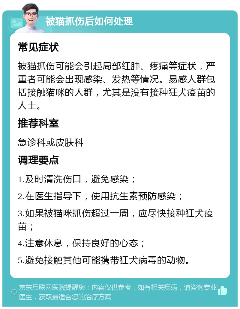 被猫抓伤后如何处理 常见症状 被猫抓伤可能会引起局部红肿、疼痛等症状，严重者可能会出现感染、发热等情况。易感人群包括接触猫咪的人群，尤其是没有接种狂犬疫苗的人士。 推荐科室 急诊科或皮肤科 调理要点 1.及时清洗伤口，避免感染； 2.在医生指导下，使用抗生素预防感染； 3.如果被猫咪抓伤超过一周，应尽快接种狂犬疫苗； 4.注意休息，保持良好的心态； 5.避免接触其他可能携带狂犬病毒的动物。