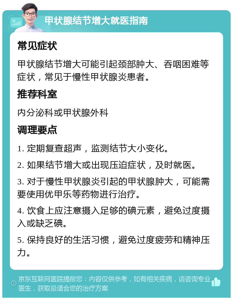 甲状腺结节增大就医指南 常见症状 甲状腺结节增大可能引起颈部肿大、吞咽困难等症状，常见于慢性甲状腺炎患者。 推荐科室 内分泌科或甲状腺外科 调理要点 1. 定期复查超声，监测结节大小变化。 2. 如果结节增大或出现压迫症状，及时就医。 3. 对于慢性甲状腺炎引起的甲状腺肿大，可能需要使用优甲乐等药物进行治疗。 4. 饮食上应注意摄入足够的碘元素，避免过度摄入或缺乏碘。 5. 保持良好的生活习惯，避免过度疲劳和精神压力。