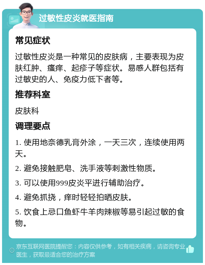 过敏性皮炎就医指南 常见症状 过敏性皮炎是一种常见的皮肤病，主要表现为皮肤红肿、瘙痒、起疹子等症状。易感人群包括有过敏史的人、免疫力低下者等。 推荐科室 皮肤科 调理要点 1. 使用地奈德乳膏外涂，一天三次，连续使用两天。 2. 避免接触肥皂、洗手液等刺激性物质。 3. 可以使用999皮炎平进行辅助治疗。 4. 避免抓挠，痒时轻轻拍晒皮肤。 5. 饮食上忌口鱼虾牛羊肉辣椒等易引起过敏的食物。