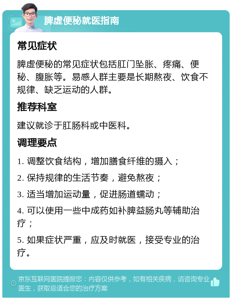 脾虚便秘就医指南 常见症状 脾虚便秘的常见症状包括肛门坠胀、疼痛、便秘、腹胀等。易感人群主要是长期熬夜、饮食不规律、缺乏运动的人群。 推荐科室 建议就诊于肛肠科或中医科。 调理要点 1. 调整饮食结构，增加膳食纤维的摄入； 2. 保持规律的生活节奏，避免熬夜； 3. 适当增加运动量，促进肠道蠕动； 4. 可以使用一些中成药如补脾益肠丸等辅助治疗； 5. 如果症状严重，应及时就医，接受专业的治疗。