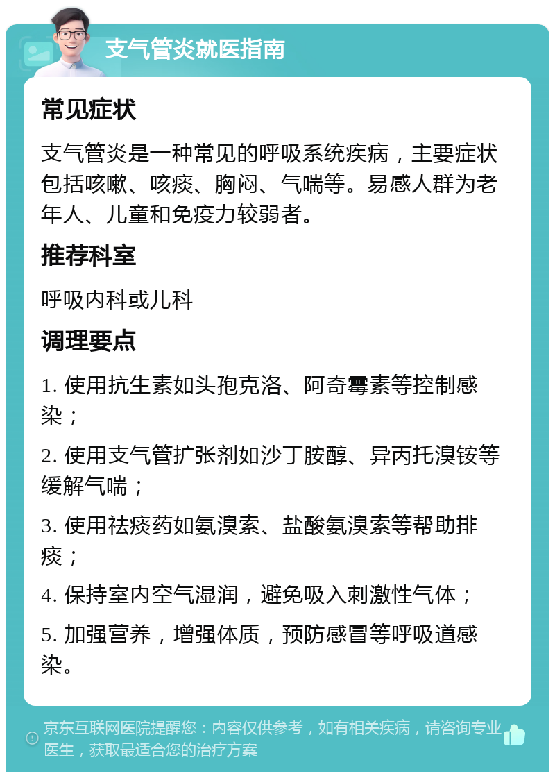 支气管炎就医指南 常见症状 支气管炎是一种常见的呼吸系统疾病，主要症状包括咳嗽、咳痰、胸闷、气喘等。易感人群为老年人、儿童和免疫力较弱者。 推荐科室 呼吸内科或儿科 调理要点 1. 使用抗生素如头孢克洛、阿奇霉素等控制感染； 2. 使用支气管扩张剂如沙丁胺醇、异丙托溴铵等缓解气喘； 3. 使用祛痰药如氨溴索、盐酸氨溴索等帮助排痰； 4. 保持室内空气湿润，避免吸入刺激性气体； 5. 加强营养，增强体质，预防感冒等呼吸道感染。