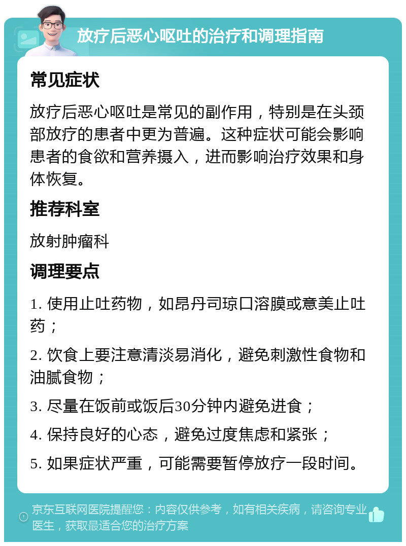 放疗后恶心呕吐的治疗和调理指南 常见症状 放疗后恶心呕吐是常见的副作用，特别是在头颈部放疗的患者中更为普遍。这种症状可能会影响患者的食欲和营养摄入，进而影响治疗效果和身体恢复。 推荐科室 放射肿瘤科 调理要点 1. 使用止吐药物，如昂丹司琼口溶膜或意美止吐药； 2. 饮食上要注意清淡易消化，避免刺激性食物和油腻食物； 3. 尽量在饭前或饭后30分钟内避免进食； 4. 保持良好的心态，避免过度焦虑和紧张； 5. 如果症状严重，可能需要暂停放疗一段时间。