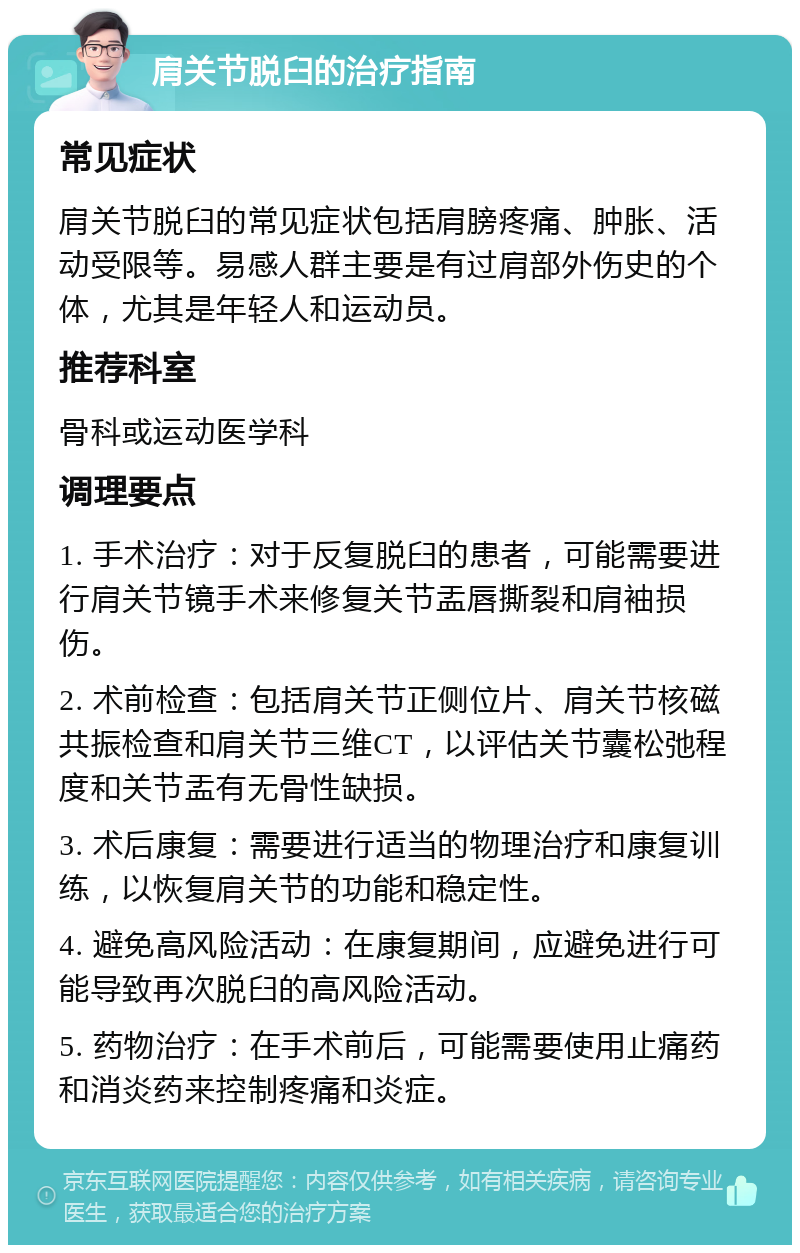 肩关节脱臼的治疗指南 常见症状 肩关节脱臼的常见症状包括肩膀疼痛、肿胀、活动受限等。易感人群主要是有过肩部外伤史的个体，尤其是年轻人和运动员。 推荐科室 骨科或运动医学科 调理要点 1. 手术治疗：对于反复脱臼的患者，可能需要进行肩关节镜手术来修复关节盂唇撕裂和肩袖损伤。 2. 术前检查：包括肩关节正侧位片、肩关节核磁共振检查和肩关节三维CT，以评估关节囊松弛程度和关节盂有无骨性缺损。 3. 术后康复：需要进行适当的物理治疗和康复训练，以恢复肩关节的功能和稳定性。 4. 避免高风险活动：在康复期间，应避免进行可能导致再次脱臼的高风险活动。 5. 药物治疗：在手术前后，可能需要使用止痛药和消炎药来控制疼痛和炎症。