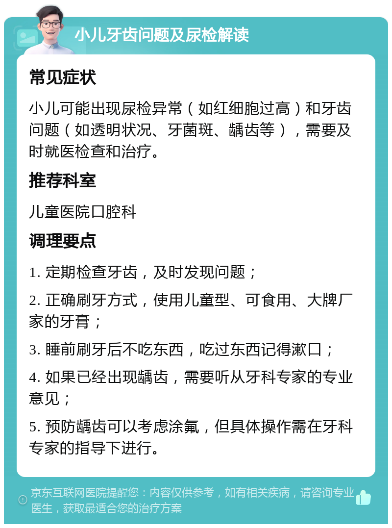 小儿牙齿问题及尿检解读 常见症状 小儿可能出现尿检异常（如红细胞过高）和牙齿问题（如透明状况、牙菌斑、龋齿等），需要及时就医检查和治疗。 推荐科室 儿童医院口腔科 调理要点 1. 定期检查牙齿，及时发现问题； 2. 正确刷牙方式，使用儿童型、可食用、大牌厂家的牙膏； 3. 睡前刷牙后不吃东西，吃过东西记得漱口； 4. 如果已经出现龋齿，需要听从牙科专家的专业意见； 5. 预防龋齿可以考虑涂氟，但具体操作需在牙科专家的指导下进行。