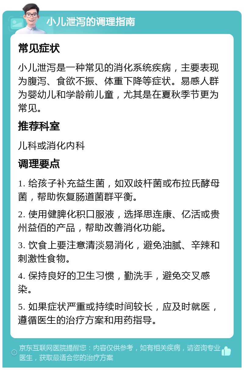 小儿泄泻的调理指南 常见症状 小儿泄泻是一种常见的消化系统疾病，主要表现为腹泻、食欲不振、体重下降等症状。易感人群为婴幼儿和学龄前儿童，尤其是在夏秋季节更为常见。 推荐科室 儿科或消化内科 调理要点 1. 给孩子补充益生菌，如双歧杆菌或布拉氏酵母菌，帮助恢复肠道菌群平衡。 2. 使用健脾化积口服液，选择思连康、亿活或贵州益佰的产品，帮助改善消化功能。 3. 饮食上要注意清淡易消化，避免油腻、辛辣和刺激性食物。 4. 保持良好的卫生习惯，勤洗手，避免交叉感染。 5. 如果症状严重或持续时间较长，应及时就医，遵循医生的治疗方案和用药指导。