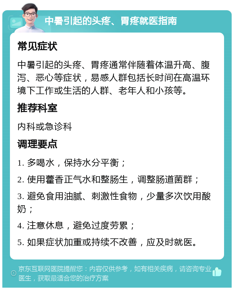 中暑引起的头疼、胃疼就医指南 常见症状 中暑引起的头疼、胃疼通常伴随着体温升高、腹泻、恶心等症状，易感人群包括长时间在高温环境下工作或生活的人群、老年人和小孩等。 推荐科室 内科或急诊科 调理要点 1. 多喝水，保持水分平衡； 2. 使用藿香正气水和整肠生，调整肠道菌群； 3. 避免食用油腻、刺激性食物，少量多次饮用酸奶； 4. 注意休息，避免过度劳累； 5. 如果症状加重或持续不改善，应及时就医。