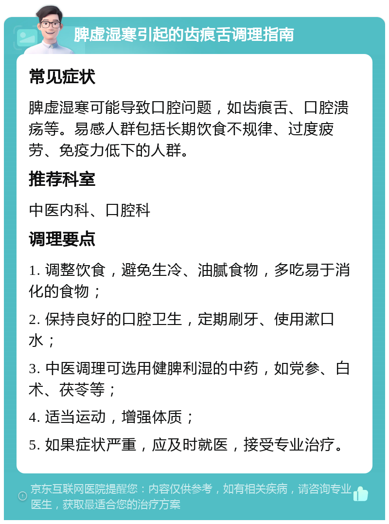 脾虚湿寒引起的齿痕舌调理指南 常见症状 脾虚湿寒可能导致口腔问题，如齿痕舌、口腔溃疡等。易感人群包括长期饮食不规律、过度疲劳、免疫力低下的人群。 推荐科室 中医内科、口腔科 调理要点 1. 调整饮食，避免生冷、油腻食物，多吃易于消化的食物； 2. 保持良好的口腔卫生，定期刷牙、使用漱口水； 3. 中医调理可选用健脾利湿的中药，如党参、白术、茯苓等； 4. 适当运动，增强体质； 5. 如果症状严重，应及时就医，接受专业治疗。