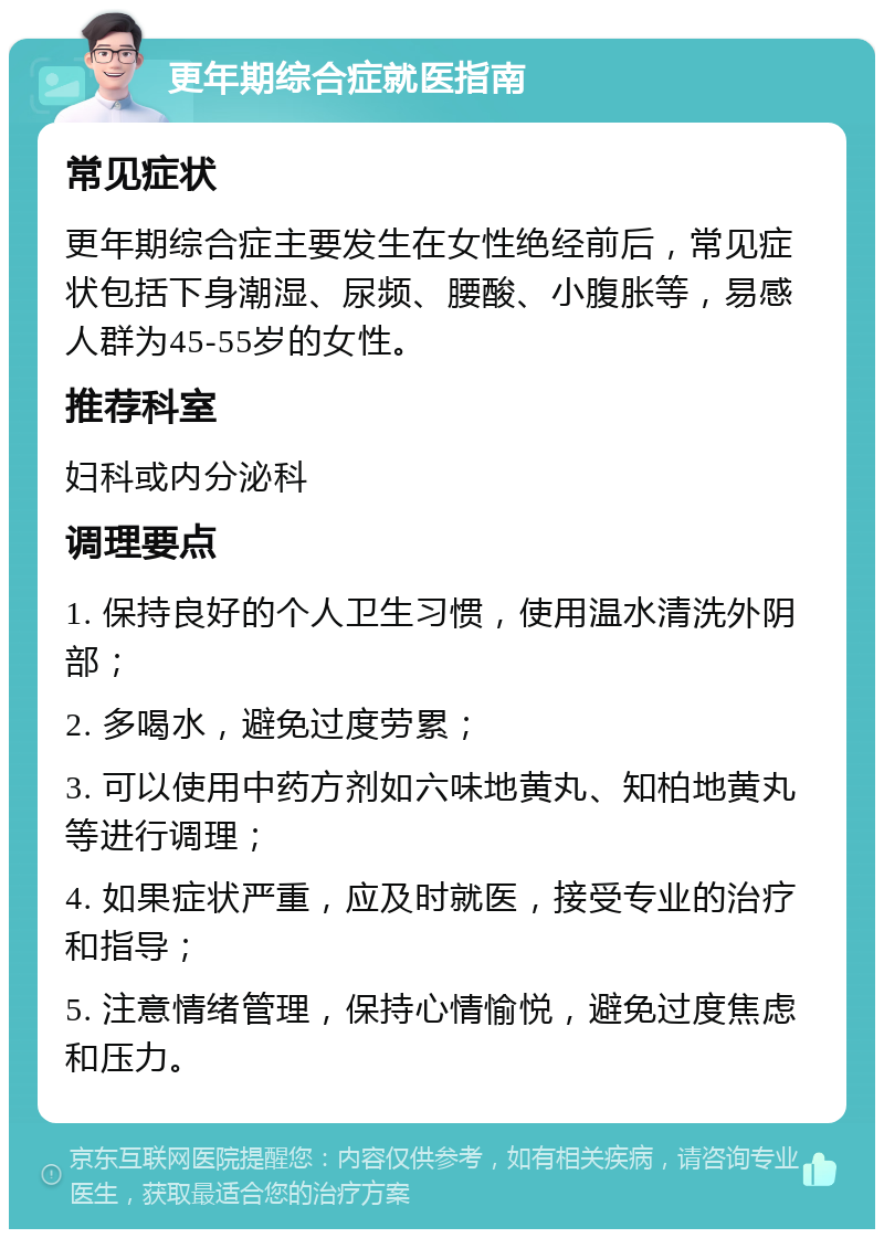 更年期综合症就医指南 常见症状 更年期综合症主要发生在女性绝经前后，常见症状包括下身潮湿、尿频、腰酸、小腹胀等，易感人群为45-55岁的女性。 推荐科室 妇科或内分泌科 调理要点 1. 保持良好的个人卫生习惯，使用温水清洗外阴部； 2. 多喝水，避免过度劳累； 3. 可以使用中药方剂如六味地黄丸、知柏地黄丸等进行调理； 4. 如果症状严重，应及时就医，接受专业的治疗和指导； 5. 注意情绪管理，保持心情愉悦，避免过度焦虑和压力。