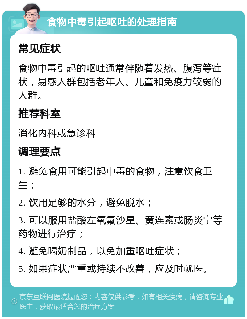 食物中毒引起呕吐的处理指南 常见症状 食物中毒引起的呕吐通常伴随着发热、腹泻等症状，易感人群包括老年人、儿童和免疫力较弱的人群。 推荐科室 消化内科或急诊科 调理要点 1. 避免食用可能引起中毒的食物，注意饮食卫生； 2. 饮用足够的水分，避免脱水； 3. 可以服用盐酸左氧氟沙星、黄连素或肠炎宁等药物进行治疗； 4. 避免喝奶制品，以免加重呕吐症状； 5. 如果症状严重或持续不改善，应及时就医。